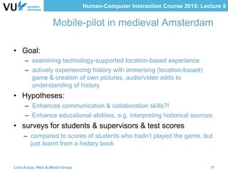 Human-Computer Interaction Course 2015: Lecture 5
Mobile-pilot in medieval Amsterdam 
	
•  Goal:
–  examining technology-supported location-based experience
–  actively experiencing history with immersing (location-based)
game & creation of own pictures, audio/video adds to
understanding of history
•  Hypotheses:
–  Enhances communication & collaboration skills?!
–  Enhance educational abilities, e.g. interpreting historical sources
•  surveys for students & supervisors & test scores
–  compared to scores of students who hadn’t played the game, but
just learnt from a history book
Lora Aroyo, Web & Media Group 11
 