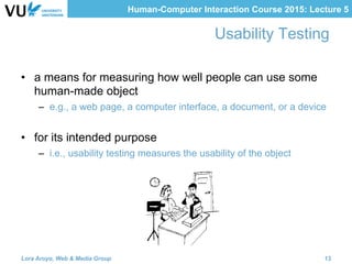 Human-Computer Interaction Course 2015: Lecture 5
Usability Testing
•  a means for measuring how well people can use some
human-made object
–  e.g., a web page, a computer interface, a document, or a device
•  for its intended purpose
–  i.e., usability testing measures the usability of the object
Lora Aroyo, Web & Media Group 13
 