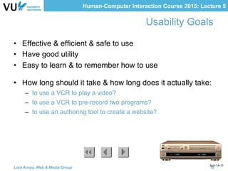 Human-Computer Interaction Course 2015: Lecture 5
Apr-14-11
Usability Goals
•  Effective & efficient & safe to use
•  Have good utility
•  Easy to learn & to remember how to use
•  How long should it take & how long does it actually take:
–  to use a VCR to play a video?
–  to use a VCR to pre-record two programs?
–  to use an authoring tool to create a website?
Lora Aroyo, Web & Media Group 15
 
