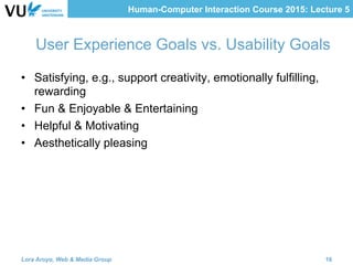 Human-Computer Interaction Course 2015: Lecture 5
User Experience Goals vs. Usability Goals
•  Satisfying, e.g., support creativity, emotionally fulfilling,
rewarding
•  Fun & Enjoyable & Entertaining 	
	
•  Helpful & Motivating
•  Aesthetically pleasing 	
	
Lora Aroyo, Web & Media Group 16
 