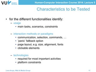Human-Computer Interaction Course 2014: Lecture 5
Characteristics to be Tested
•  for the different functionalities identify:
–  usage
•  main tasks, scenarios, constraints
–  interaction methods or paradigms
•  communication, selection, commands, …
•  panic fallback option
•  page layout, e.g. size, alignment, fonts
•  clickable elements
–  technologies
•  required for most important activities
•  platform constraints
Lora Aroyo, Web & Media Group 17
 