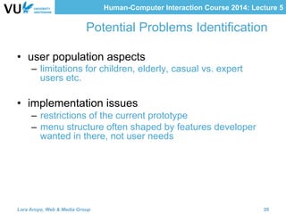 Human-Computer Interaction Course 2014: Lecture 5
Potential Problems Identification
•  user population aspects
–  limitations for children, elderly, casual vs. expert
users etc.
•  implementation issues
–  restrictions of the current prototype
–  menu structure often shaped by features developer
wanted in there, not user needs
Lora Aroyo, Web & Media Group 20
 