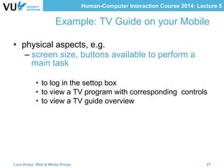 Human-Computer Interaction Course 2014: Lecture 5
Example: TV Guide on your Mobile
•  physical aspects, e.g.
– screen size, buttons available to perform a
main task
•  to log in the settop box
•  to view a TV program with corresponding controls
•  to view a TV guide overview
Lora Aroyo, Web & Media Group 21
 