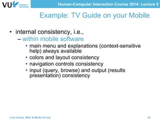 Human-Computer Interaction Course 2014: Lecture 5
Example: TV Guide on your Mobile
•  internal consistency, i.e.,
– within mobile software
•  main menu and explanations (context-sensitive
help) always available
•  colors and layout consistency
•  navigation controls consistency
•  input (query, browse) and output (results
presentation) consistency
Lora Aroyo, Web & Media Group 22
 