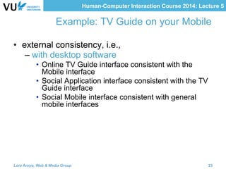 Human-Computer Interaction Course 2014: Lecture 5
Example: TV Guide on your Mobile
•  external consistency, i.e.,
– with desktop software
•  Online TV Guide interface consistent with the
Mobile interface
•  Social Application interface consistent with the TV
Guide interface
•  Social Mobile interface consistent with general
mobile interfaces
Lora Aroyo, Web & Media Group 23
 