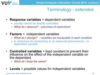 Human-Computer Interaction Course 2014: Lecture 5
Terminology - extended
•  Response variables = dependent variables
–  usually cannot be directly controlled
–  What do I observe? - outcomes of experiment
•  Factors = independent variables
–  What do I change? - variables we manipulate in each condition
–  to determine its relationship to an observed phenomenon, i.e.
dependent variable
•  Controlled variables = kept constant to prevent their
influence on the effect of the independent variable on
the dependent
–  What do I keep the same?
•  Levels = possible values for independent variables
Lora Aroyo, Web & Media Group 29
 
