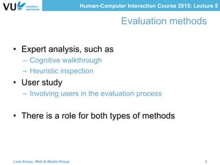 Human-Computer Interaction Course 2015: Lecture 5
Evaluation methods
•  Expert analysis, such as
–  Cognitive walkthrough
–  Heuristic inspection
•  User study
–  Involving users in the evaluation process
•  There is a role for both types of methods
Lora Aroyo, Web & Media Group 3
 