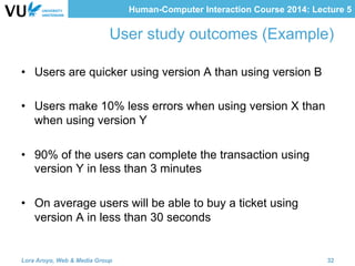 Human-Computer Interaction Course 2014: Lecture 5
User study outcomes (Example)
•  Users are quicker using version A than using version B
•  Users make 10% less errors when using version X than
when using version Y
•  90% of the users can complete the transaction using
version Y in less than 3 minutes
•  On average users will be able to buy a ticket using
version A in less than 30 seconds
Lora Aroyo, Web & Media Group 32
 