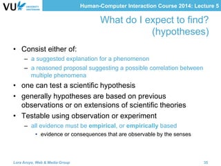 Human-Computer Interaction Course 2014: Lecture 5
What do I expect to find?
(hypotheses)
•  Consist either of:
–  a suggested explanation for a phenomenon
–  a reasoned proposal suggesting a possible correlation between
multiple phenomena
•  one can test a scientific hypothesis
•  generally hypotheses are based on previous
observations or on extensions of scientific theories
•  Testable using observation or experiment
–  all evidence must be empirical, or empirically based
•  evidence or consequences that are observable by the senses
Lora Aroyo, Web & Media Group 35
 