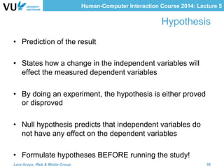 Human-Computer Interaction Course 2014: Lecture 5
Hypothesis
•  Prediction of the result
•  States how a change in the independent variables will
effect the measured dependent variables
•  By doing an experiment, the hypothesis is either proved
or disproved
•  Null hypothesis predicts that independent variables do
not have any effect on the dependent variables
•  Formulate hypotheses BEFORE running the study!
Lora Aroyo, Web & Media Group 36
 