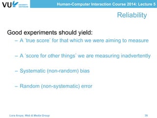 Human-Computer Interaction Course 2014: Lecture 5
Reliability
Good experiments should yield:
–  A true score for that which we were aiming to measure
–  A score for other things we are measuring inadvertently
–  Systematic (non-random) bias
–  Random (non-systematic) error
Lora Aroyo, Web & Media Group 39
 