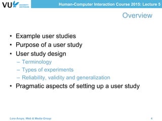 Human-Computer Interaction Course 2015: Lecture 5
Overview
•  Example user studies
•  Purpose of a user study
•  User study design
–  Terminology
–  Types of experiments
–  Reliability, validity and generalization
•  Pragmatic aspects of setting up a user study
Lora Aroyo, Web & Media Group 4
 