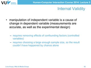 Human-Computer Interaction Course 2014: Lecture 5
Internal Validity
•  manipulation of independent variable is a cause of
change in dependent variable (measurements are
accurate, as well as the experimental design)
–  requires removing effects of confounding factors (controlled
variables)
–  requires choosing a large enough sample size, so the result
couldn t have happened by chance alone
Lora Aroyo, Web & Media Group 42
 