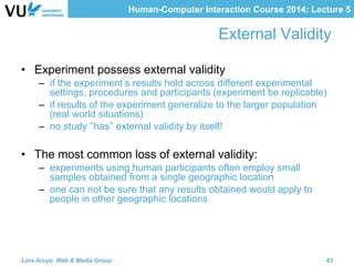 Human-Computer Interaction Course 2014: Lecture 5
External Validity
•  Experiment possess external validity
–  if the experiment s results hold across different experimental
settings, procedures and participants (experiment be replicable)
–  if results of the experiment generalize to the larger population
(real world situations)
–  no study has external validity by itself!
•  The most common loss of external validity:
–  experiments using human participants often employ small
samples obtained from a single geographic location
–  one can not be sure that any results obtained would apply to
people in other geographic locations
Lora Aroyo, Web & Media Group 43
 