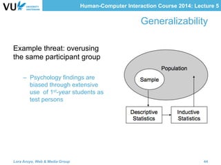 Human-Computer Interaction Course 2014: Lecture 5
Generalizability
Example threat: overusing
the same participant group
–  Psychology findings are
biased through extensive
use of 1st-year students as
test persons
Lora Aroyo, Web & Media Group 44
 
