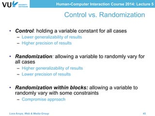 Human-Computer Interaction Course 2014: Lecture 5
Control vs. Randomization
•  Control: holding a variable constant for all cases
–  Lower generalizability of results
–  Higher precision of results
•  Randomization: allowing a variable to randomly vary for
all cases
–  Higher generalizability of results
–  Lower precision of results
•  Randomization within blocks: allowing a variable to
randomly vary with some constraints
–  Compromise approach
Lora Aroyo, Web & Media Group 45
 