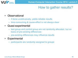 Human-Computer Interaction Course 2014: Lecture 5
How to gather results?
•  Observational
–  if done unobtrusively, yields reliable results
–  time-consuming & cause-effect is not always clear
•  Quasi-experimental
–  test group and control group are not randomly allocated, but on
basis of pre-existing differences
–  pre-existing differences may influence results
•  Experimental
–  participants are randomly assigned to groups
Lora Aroyo, Web & Media Group 46
 