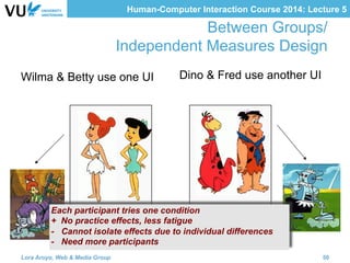Human-Computer Interaction Course 2014: Lecture 5
Wilma & Betty use one UI Dino & Fred use another UI
Between Groups/
Independent Measures Design
Each participant tries one condition
+ No practice effects, less fatigue
- Cannot isolate effects due to individual differences
- Need more participants
Lora Aroyo, Web & Media Group 50
 