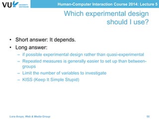 Human-Computer Interaction Course 2014: Lecture 5
Which experimental design
should I use?
•  Short answer: It depends.
•  Long answer:
–  if possible experimental design rather than quasi-experimental
–  Repeated measures is generally easier to set up than between-
groups
–  Limit the number of variables to investigate
–  KISS (Keep It Simple Stupid)
Lora Aroyo, Web & Media Group 55
 