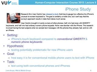 Human-Computer Interaction Course 2015: Lecture 5
iPhone Study
•  Setting:
–  iPhone's touch keyboard compared to conventional QWERTY &
numeric phone keyboards
•  Hypothesis:
–  texting potentially problematic for new iPhone users
•  Goal:
–  how easy it is for conventional mobile phone users to text with iPhone
•  Task:
–  text using both conventional phones and iPhones
Lora Aroyo, Web & Media Group 6
 