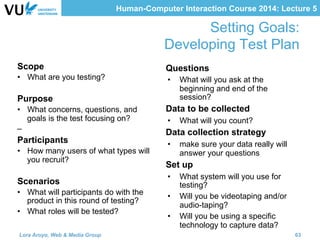 Human-Computer Interaction Course 2014: Lecture 5
Setting Goals: 
	
Developing Test Plan
Questions
•  What will you ask at the
beginning and end of the
session?
Data to be collected
•  What will you count?
Data collection strategy
•  make sure your data really will
answer your questions
Set up
•  What system will you use for
testing?
•  Will you be videotaping and/or
audio-taping?
•  Will you be using a specific
technology to capture data?
Scope
•  What are you testing?
Purpose
•  What concerns, questions, and
goals is the test focusing on?
– 
Participants
•  How many users of what types will
you recruit?
Scenarios
•  What will participants do with the
product in this round of testing?
•  What roles will be tested?
Lora Aroyo, Web & Media Group 63
 