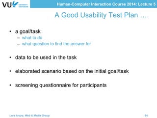 Human-Computer Interaction Course 2014: Lecture 5
A Good Usability Test Plan …
•  a goal/task
–  what to do
–  what question to find the answer for
•  data to be used in the task
•  elaborated scenario based on the initial goal/task
•  screening questionnaire for participants
Lora Aroyo, Web & Media Group 64
 