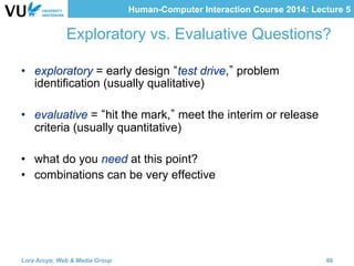 Human-Computer Interaction Course 2014: Lecture 5
Exploratory vs. Evaluative Questions?
•  exploratory = early design test drive, problem
identification (usually qualitative)
•  evaluative = hit the mark, meet the interim or release
criteria (usually quantitative)
•  what do you need at this point?
•  combinations can be very effective
Lora Aroyo, Web & Media Group 66
 