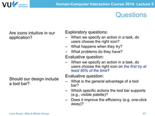 Human-Computer Interaction Course 2014: Lecture 5
Questions
Are icons intuitive in our
application?
Should our design include
a tool bar?
Exploratory questions:
–  When we specify an action in a task, do
users choose the right icon?
–  What happens when they try?
–  What problems do they have?
Evaluative question:
–  When we specify an action in a task, do
users choose the right icon on the first try at
least 80% of the time?
Evaluative question:
–  What is the general advantage of a tool
bar?
–  Which specific actions the tool bar supports
(e.g., visible palette)?
–  Does it improve the efficiency (e.g. one-click
away)?
Lora Aroyo, Web & Media Group 67
 