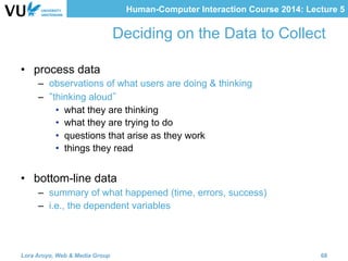 Human-Computer Interaction Course 2014: Lecture 5
Deciding on the Data to Collect
•  process data
–  observations of what users are doing & thinking
–  thinking aloud
•  what they are thinking
•  what they are trying to do
•  questions that arise as they work
•  things they read
•  bottom-line data
–  summary of what happened (time, errors, success)
–  i.e., the dependent variables
Lora Aroyo, Web & Media Group 68
 