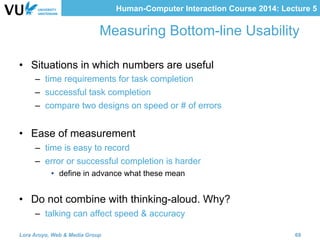 Human-Computer Interaction Course 2014: Lecture 5
Measuring Bottom-line Usability
•  Situations in which numbers are useful
–  time requirements for task completion
–  successful task completion
–  compare two designs on speed or # of errors
•  Ease of measurement
–  time is easy to record
–  error or successful completion is harder
•  define in advance what these mean
•  Do not combine with thinking-aloud. Why?
–  talking can affect speed & accuracy
Lora Aroyo, Web & Media Group 69
 