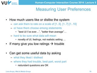 Human-Computer Interaction Course 2014: Lecture 5
Measuring User Preferences
•  How much users like or dislike the system
–  can ask them to rate on a scale of [1..5], [1..7] [1..10]
–  or have them choose among statements
•  best UI I ve ever… , better than average …
–  hard to be sure what data will mean
•  novelty of UI, feelings, not realistic setting …
•  If many give you low ratings à trouble
•  Can get some useful data by asking
–  what they liked / disliked
–  where they had trouble, best part, worst part
•  redundant questions are OK
Lora Aroyo, Web & Media Group 70
 