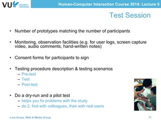Human-Computer Interaction Course 2014: Lecture 5
Test Session
•  Number of prototypes matching the number of participants
•  Monitoring, observation facilities (e.g. for user logs, screen capture
video, audio comments, hand-written notes)
•  Consent forms for participants to sign
•  Testing procedure description & testing scenarios
–  Pre-test
–  Test
–  Post-test
•  Do a dry-run and a pilot test
–  helps you fix problems with the study
–  do 2, first with colleagues, then with real users
Lora Aroyo, Web & Media Group 71
 