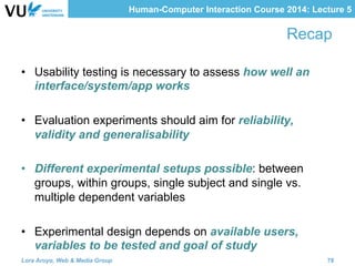 Human-Computer Interaction Course 2014: Lecture 5
Recap
•  Usability testing is necessary to assess how well an
interface/system/app works
•  Evaluation experiments should aim for reliability,
validity and generalisability
•  Different experimental setups possible: between
groups, within groups, single subject and single vs.
multiple dependent variables
•  Experimental design depends on available users,
variables to be tested and goal of study
Lora Aroyo, Web & Media Group 78
 