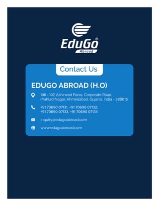 Contact Us
EDUGO ABROAD (H.O)
inquiry@edugoabroad.com
106 - 107, Ashirwad Paras, Corporate Road,
Prahlad Nagar, Ahmedabad, Gujarat, India - 380015
www.edugoabroad.com
+91 70690 07131, +91 70690 07132,
+91 70690 07133, +91 70690 07134
 