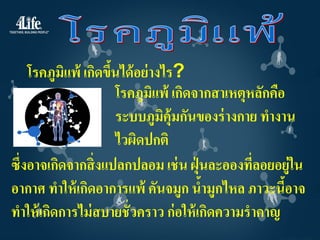 โรคภูมิแพ้ เกิดขึนได้ อย่ างไร?
                     ้
                       โรคภูมิแพ้ เกิดจากสาเหตุหลักคือ
                       ระบบภูมิคุ้มกันของร่ างกาย ทางาน
                       ไวผิดปกติ
ซึ่งอาจเกิดจากสิ่ งแปลกปลอม เช่ น ฝุ่ นละอองทีลอยอยู่ใน
                                                ่
อากาศ ทาให้ เกิดอาการแพ้ คันจมูก นามูกไหล ภาวะนีอาจ
                                        ้              ้
ทาให้ เกิดการไม่ สบายชั่วคราว ก่ อให้ เกิดความราคาญ
 