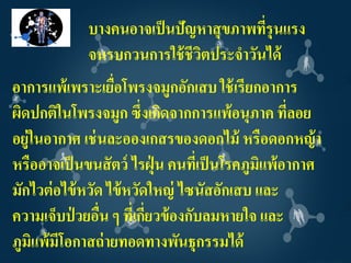 บางคนอาจเป็ นปัญหาสุ ขภาพทีรุนแรง
                                        ่
             จนรบกวนการใช้ ชีวตประจาวันได้
                              ิ
อาการแพ้เพราะเยือโพรงจมูกอักเสบ ใช้ เรียกอาการ
                   ่
ผิดปกติในโพรงจมูก ซึ่งเกิดจากการแพ้อนุภาค ทีลอย    ่
อยู่ในอากาศ เช่ นละอองเกสรของดอกไม้ หรือดอกหญ้ า
หรืออาจเป็ นขนสั ตว์ ไรฝุ่ น คนทีเ่ ป็ นโรคภูมิแพ้อากาศ
มักไวต่ อไข้ หวัด ไข้ หวัดใหญ่ ไซนัสอักเสบ และ
ความเจ็บป่ วยอืน ๆ ที่เกียวข้ องกับลมหายใจ และ
                 ่        ่
ภูมิแพ้มีโอกาสถ่ ายทอดทางพันธุกรรมได้
 