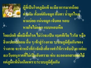 ผู้ทเี่ ป็ นโรคภูมิแพ้ จะมีอาการมากน้ อย
                ต่ างกัน ตั้งแต่ คนจมูก คันตา นามูกไหล
                                   ั             ้
                จามบ่ อย แน่ นจมูก เจ็บคอ หอบ
                หายใจไม่ ออก แบบหอบหืด
โดยปกติ เมื่อมีเชื้อโรค ไม่ ว่าจะเป็ น แบคทีเรีย ไวรัส หรือ
สิ่ งแปลกปลอม อืน ๆ เข้ าสู่ ร่างกาย ระบบภูมิคุ้มกันของ
                        ่
ร่ างกาย จะทาหน้ าที่กาจัดสิ่ งที่อาจทาให้ เราเจ็บป่ วย แต่ จะ
ละเว้ นอนุภาคทีไม่ เป็ นอันตราย เช่ น ละอองเกสรดอกไม้
                    ่
แต่ ภูมิแพ้น้ันเกิดเพราะระบบภูมิคุ้มกัน
 