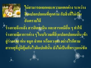 ไม่ สามารถแยกแยะความแตกต่ าง ระหว่ าง
                 สิ่ งแปลกปลอมทีคุกคาม กับสิ่ งทีไม่ เป็ น
                                ่                ่
                 อันตรายได้
ร่ างกายจึงหลัง สารฮิสตามิน และสารเคมีอน ๆ ทาให้
                 ่                            ื่
ร่ างกายมีอาการต่ าง ๆ ในบริเวณที่สิ่งแปลกปลอมนั้น เข้ า
สู่ ร่างกาย เช่ น จมูก ลาคอ หรือดวงตา อย่ างไรก็ตาม
สาเหตุทภูมิคุ้มกันไวผิดปกติน้ัน ยังไม่ เป็ นที่ทราบแน่ ชัด
          ี่
 