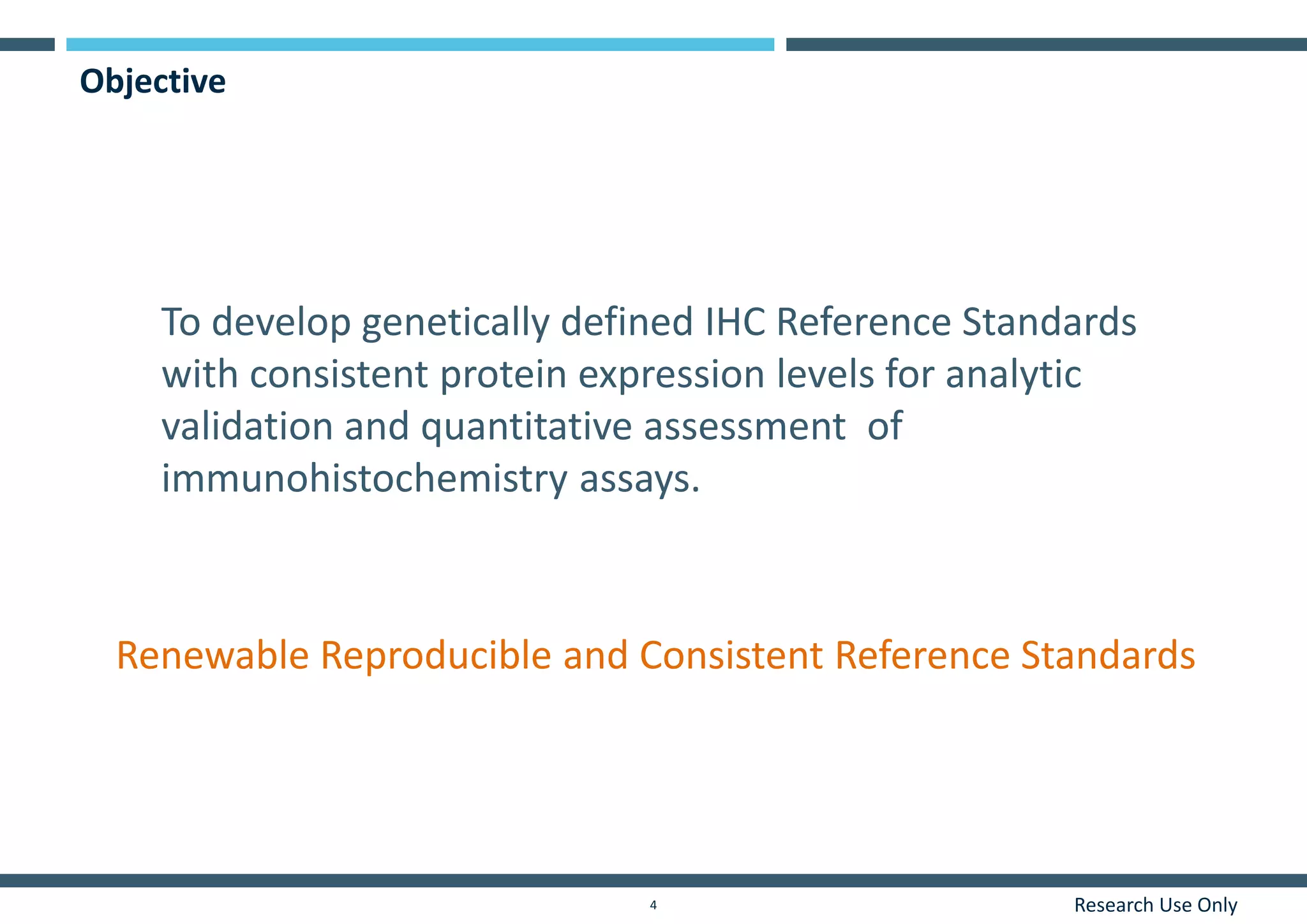 Research Use Only4
Objective
To develop genetically defined IHC Reference Standards
with consistent protein expression levels for analytic
validation and quantitative assessment of
immunohistochemistry assays.
Renewable Reproducible and Consistent Reference Standards
 