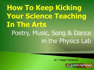 How To Keep Kicking
Your Science Teaching
In The Arts
 Poetry, Music, Song & Dance
           in the Physics Lab

               by T. (“Haggis”) Henderson
 