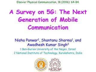 A Survey on 5G: The Next
Generation of Mobile
Communication
Nisha Panwar1, Shantanu Sharma1, and
Awadhesh Kumar Singh2
1 Ben-Gurion University of the Negev, Israel
2 National Institute of Technology, Kurukshetra, India
Elsevier Physical Communication, 18 (2016): 64-84.
 