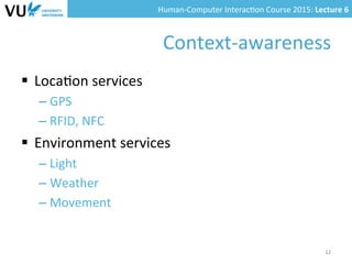 Human-­‐Computer	
  Interac0on	
  Course	
  2015:	
  Lecture	
  6	
  	
  
Context-­‐awareness	
  
§  Loca0on	
  services	
  
– GPS	
  
– RFID,	
  NFC	
  
§  Environment	
  services	
  
– Light	
  
– Weather	
  
– Movement	
  	
  
12	
  
 