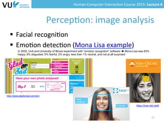 Human-­‐Computer	
  Interac0on	
  Course	
  2015:	
  Lecture	
  6	
  	
  
Percep0on:	
  image	
  analysis	
  
§  Facial	
  recogni0on	
  
§  Emo0on	
  detec0on	
  (Mona	
  Lisa	
  example)	
  
13	
  
In 2005, UvA and Universtiy of Illinois experiment with “emotion recognition” software è Mona Lisa was 83%
happy, 9% disgusted, 6% fearful, 2% angry, less than 1% neutral, and not at all surprised
http://www.gladorsad.com/en/
https://how-old.net/#
 