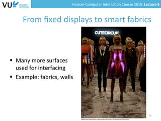 Human-­‐Computer	
  Interac0on	
  Course	
  2015:	
  Lecture	
  6	
  	
  
From	
  ﬁxed	
  displays	
  to	
  smart	
  fabrics	
  
§  Many	
  more	
  surfaces	
  	
  
used	
  for	
  interfacing	
  
§  Example:	
  fabrics,	
  walls	
  
19	
  
 
