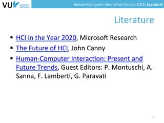Human-­‐Computer	
  Interac0on	
  Course	
  2015:	
  Lecture	
  6	
  	
  
Literature	
  
§  HCI	
  in	
  the	
  Year	
  2020,	
  Microso=	
  Research	
  
§  The	
  Future	
  of	
  HCI,	
  John	
  Canny	
  	
  
§  Human-­‐Computer	
  Interac0on:	
  Present	
  and	
  
Future	
  Trends,	
  Guest	
  Editors:	
  P.	
  Montuschi,	
  A.	
  
Sanna,	
  F.	
  Lamber0,	
  G.	
  Parava0	
  
2	
  
 