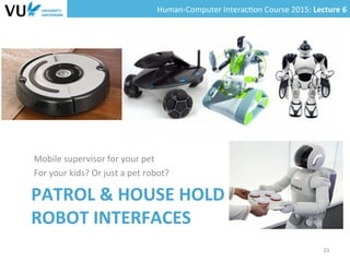 Human-­‐Computer	
  Interac0on	
  Course	
  2015:	
  Lecture	
  6	
  	
  
PATROL	
  &	
  HOUSE	
  HOLD	
  	
  
ROBOT	
  INTERFACES	
  
	
  
	
  
Mobile	
  supervisor	
  for	
  your	
  pet	
  
For	
  your	
  kids?	
  Or	
  just	
  a	
  pet	
  robot?	
  
	
  
23	
  
 