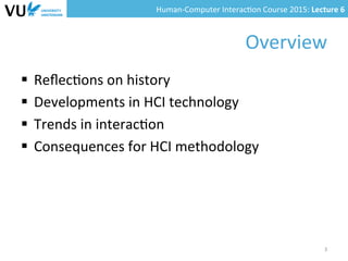 Human-­‐Computer	
  Interac0on	
  Course	
  2015:	
  Lecture	
  6	
  	
  
Overview	
  
§  Reﬂec0ons	
  on	
  history	
  
§  Developments	
  in	
  HCI	
  technology	
  
§  Trends	
  in	
  interac0on	
  
§  Consequences	
  for	
  HCI	
  methodology	
  
3	
  
 