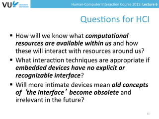 Human-­‐Computer	
  Interac0on	
  Course	
  2015:	
  Lecture	
  6	
  	
  
Ques0ons	
  for	
  HCI	
  
§  How	
  will	
  we	
  know	
  what	
  computa(onal	
  
resources	
  are	
  available	
  within	
  us	
  and	
  how	
  
these	
  will	
  interact	
  with	
  resources	
  around	
  us?	
  
§  What	
  interac0on	
  techniques	
  are	
  appropriate	
  if	
  
embedded	
  devices	
  have	
  no	
  explicit	
  or	
  
recognizable	
  interface?	
  
§  Will	
  more	
  in0mate	
  devices	
  mean	
  old	
  concepts	
  
of	
  ‘the	
  interface’	
  become	
  obsolete	
  and	
  
irrelevant	
  in	
  the	
  future?	
  
31	
  
 