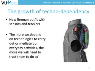 Human-­‐Computer	
  Interac0on	
  Course	
  2015:	
  Lecture	
  6	
  	
  
The	
  growth	
  of	
  techno-­‐dependency	
  
§  New	
  ﬁreman	
  oumit	
  with	
  
sensors	
  and	
  trackers	
  
§  The	
  more	
  we	
  depend	
  
on	
  technologies	
  to	
  carry	
  
out	
  or	
  mediate	
  our	
  
everyday	
  ac0vi0es,	
  the	
  
more	
  we	
  will	
  need	
  to	
  
trust	
  them	
  to	
  do	
  so’	
  
32	
  
 