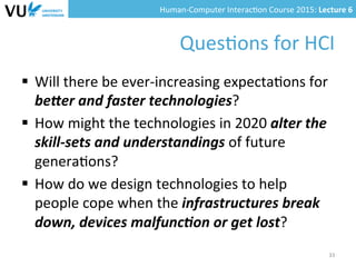 Human-­‐Computer	
  Interac0on	
  Course	
  2015:	
  Lecture	
  6	
  	
  
Ques0ons	
  for	
  HCI	
  
§  Will	
  there	
  be	
  ever-­‐increasing	
  expecta0ons	
  for	
  
be9er	
  and	
  faster	
  technologies?	
  
§  How	
  might	
  the	
  technologies	
  in	
  2020	
  alter	
  the	
  
skill-­‐sets	
  and	
  understandings	
  of	
  future	
  
genera0ons?	
  
§  How	
  do	
  we	
  design	
  technologies	
  to	
  help	
  
people	
  cope	
  when	
  the	
  infrastructures	
  break	
  
down,	
  devices	
  malfunc(on	
  or	
  get	
  lost?	
  
33	
  
 